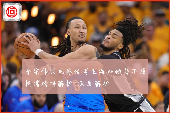 李宗伟羽毛球传奇生涯回顾与不屈拼搏精神解析-深度解析