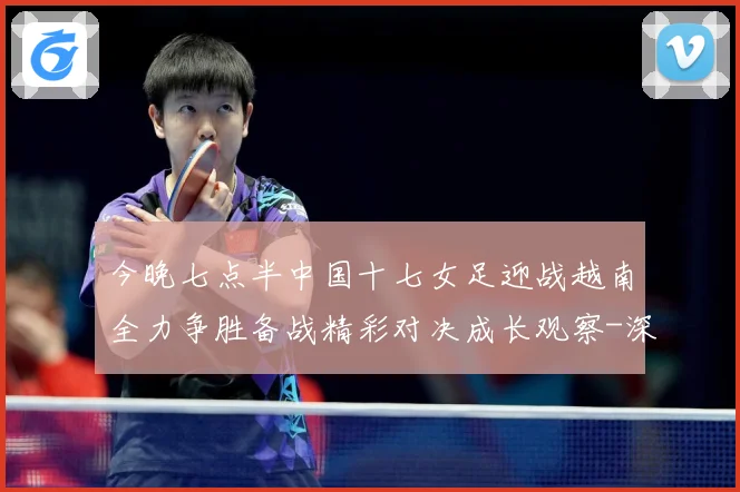 今晚七点半中国十七女足迎战越南全力争胜备战精彩对决成长观察-深度解析