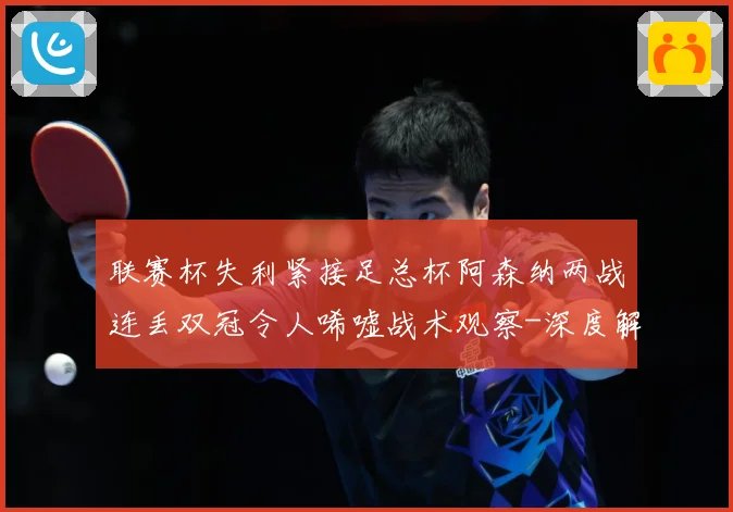 联赛杯失利紧接足总杯阿森纳两战连丢双冠令人唏嘘战术观察-深度解析
