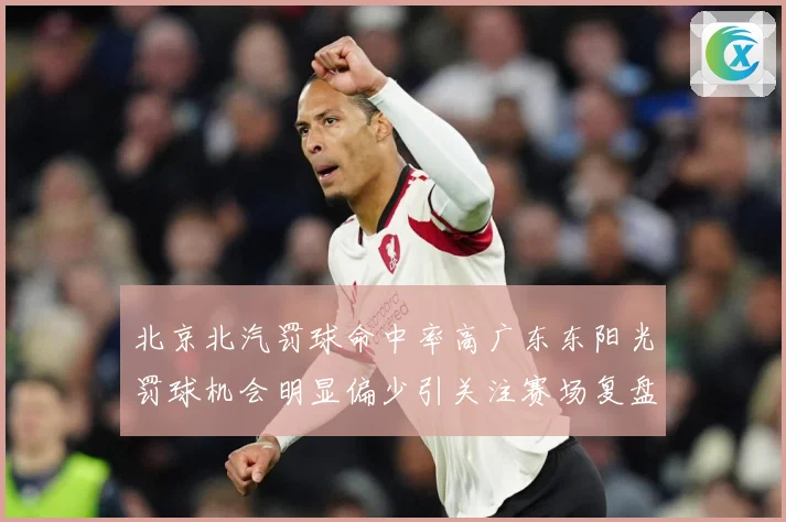 北京北汽罚球命中率高广东东阳光罚球机会明显偏少引关注赛场复盘-深度解析