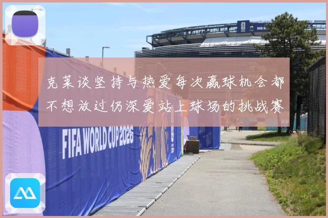 克莱谈坚持与热爱每次赢球机会都不想放过仍深爱站上球场的挑战赛场复盘-深度解析
