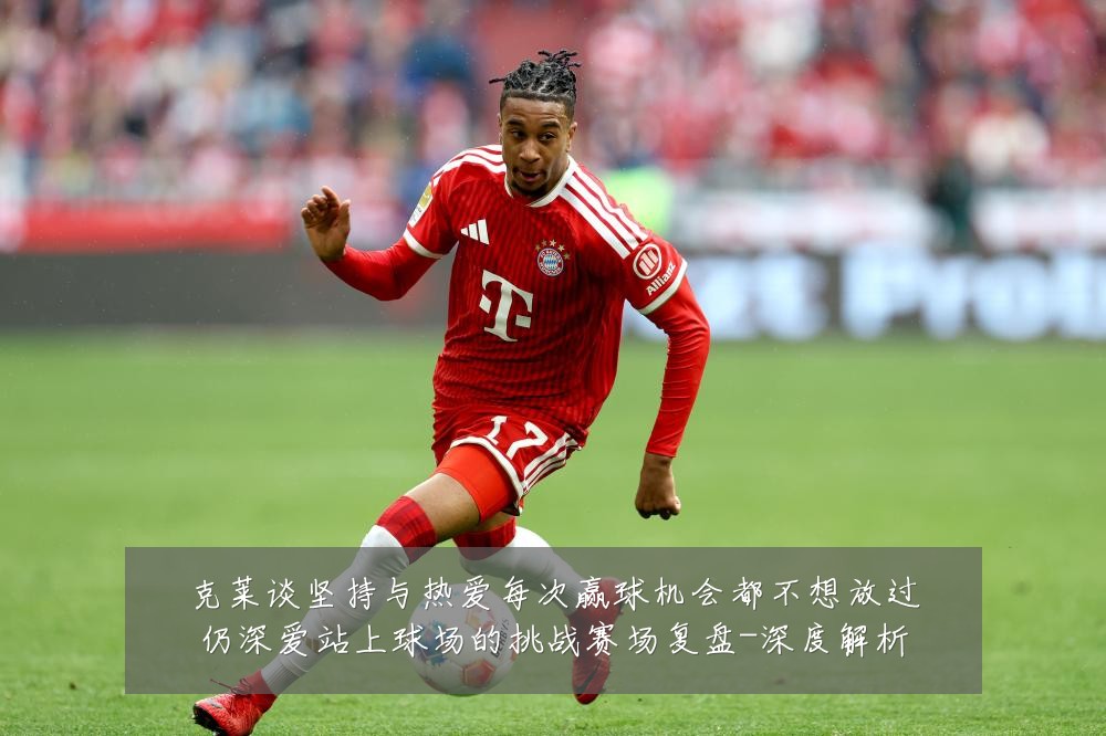 克莱谈坚持与热爱每次赢球机会都不想放过仍深爱站上球场的挑战赛场复盘-深度解析