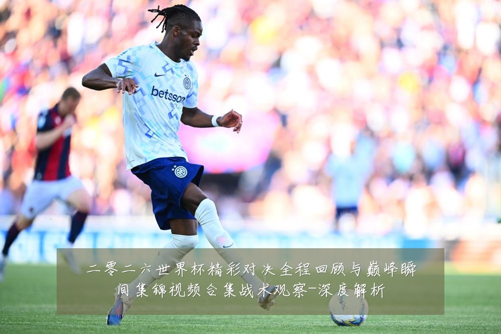 二零二六世界杯精彩对决全程回顾与巅峰瞬间集锦视频合集战术观察-深度解析